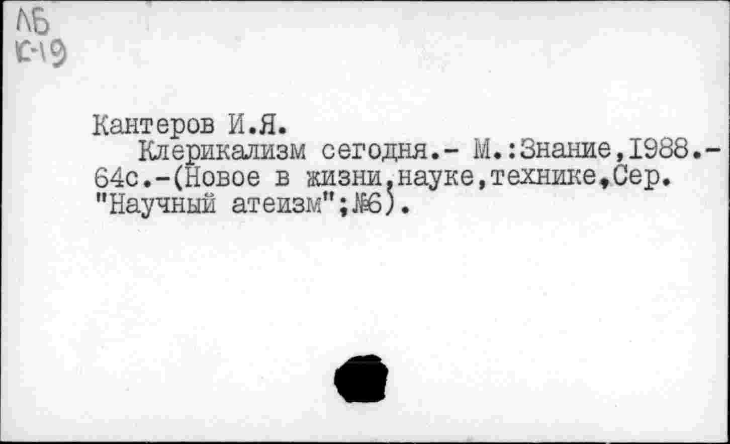 ﻿Кантеров И.Я.
Клерикализм сегодня.- М.:Знание,1988. 64с.-(Новое в жизни.науке,технике♦Сер. "Научный атеизм”;^6).